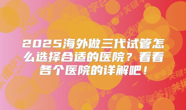 2025海外做三代试管怎么选择合适的医院？看看各个医院的详解吧！
