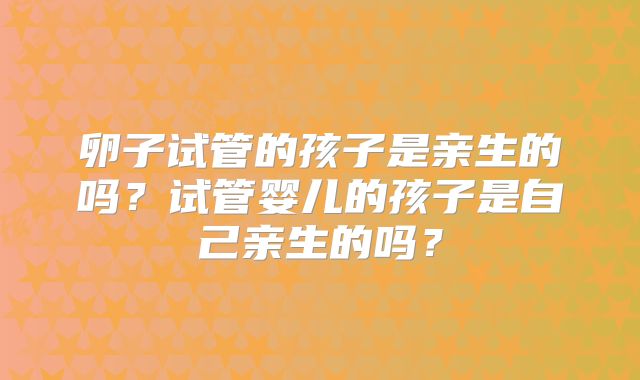 卵子试管的孩子是亲生的吗?试管婴儿的孩子是自己亲生的吗?