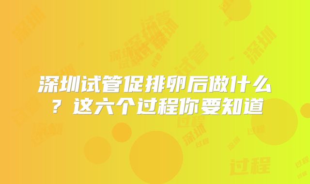深圳试管促排卵后做什么？这六个过程你要知道