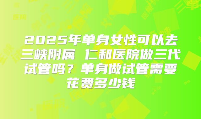 2025年单身女性可以去三峡附属 仁和医院做三代试管吗?单身做试管需要花费多少钱