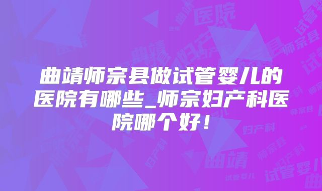 曲靖师宗县做试管婴儿的医院有哪些_师宗妇产科医院哪个好！