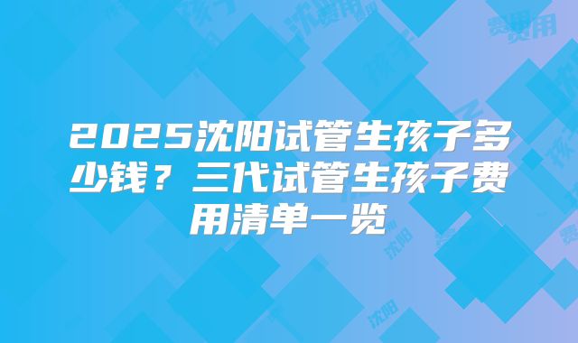 2025沈阳试管生孩子多少钱?三代试管生孩子费用清单一览