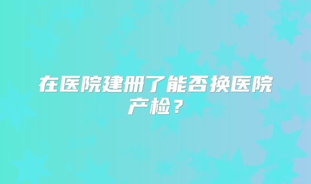 在医院建册了能否换医院产检？