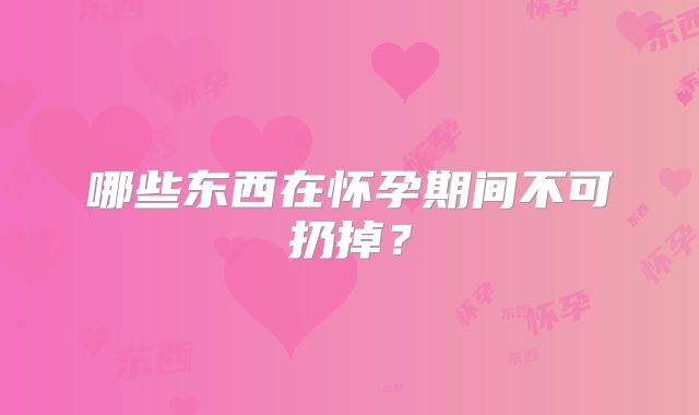 哪些东西在怀孕期间不可扔掉？