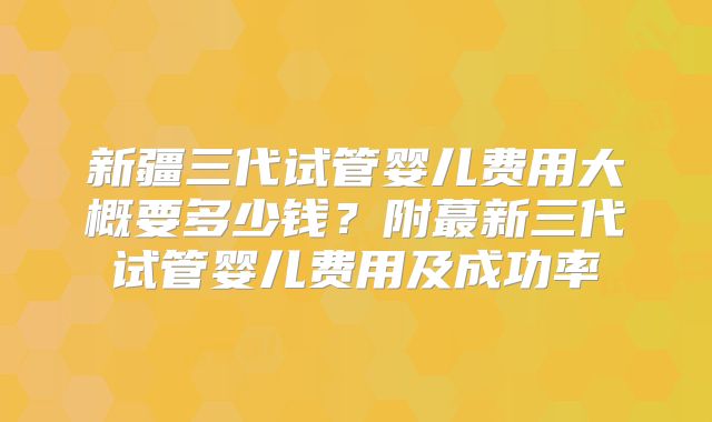 新疆三代试管婴儿费用大概要多少钱?附蕞新三代试管婴儿费用及成功率