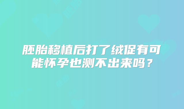 胚胎移植后打了绒促有可能怀孕也测不出来吗？