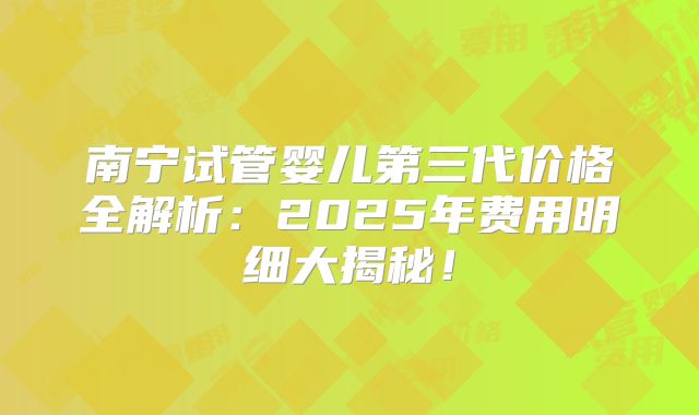 南宁试管婴儿第三代价格全解析：2025年费用明细大揭秘！