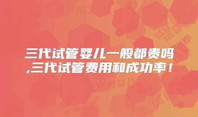 三代试管婴儿一般都贵吗,三代试管费用和成功率！