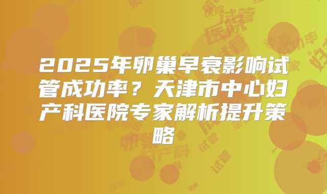 2025年卵巢早衰影响试管成功率?天津市中心妇产科医院专家解析提升策略