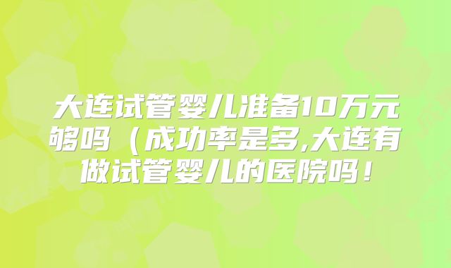 大连试管婴儿准备10万元够吗（成功率是多,大连有做试管婴儿的医院吗！