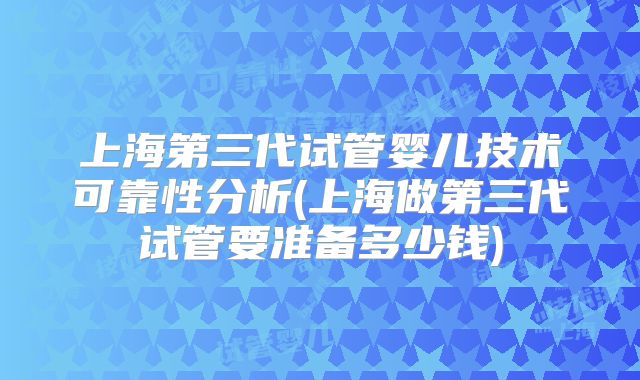 上海第三代试管婴儿技术可靠性分析(上海做第三代试管要准备多少钱)
