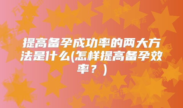 提高备孕成功率的两大方法是什么(怎样提高备孕效率?)