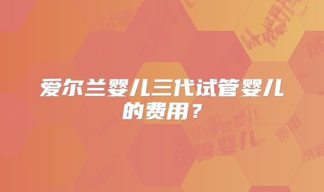 爱尔兰婴儿三代试管婴儿的费用?