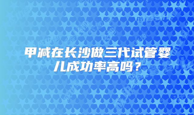 甲减在长沙做三代试管婴儿成功率高吗?
