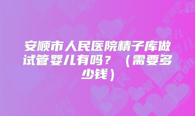 安顺市人民医院精子库做试管婴儿有吗?(需要多少钱)