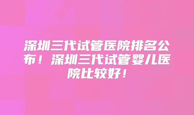 深圳三代试管医院排名公布!深圳三代试管婴儿医院比较好!