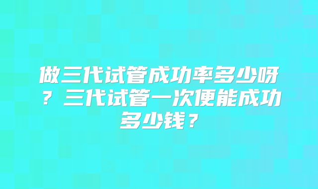 做三代试管成功率多少呀？三代试管一次便能成功多少钱？