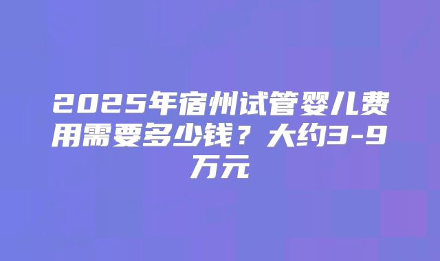 2025年宿州试管婴儿费用需要多少钱?大约3-9万元