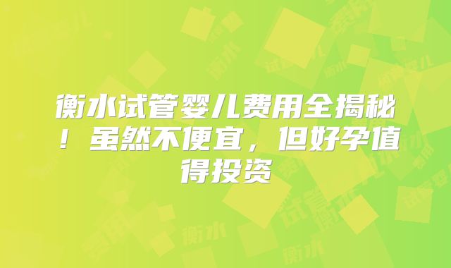 衡水试管婴儿费用全揭秘!虽然不便宜,但好孕值得投资