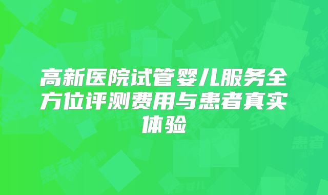 高新医院试管婴儿服务全方位评测费用与患者真实体验