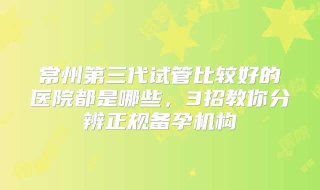 常州第三代试管比较好的医院都是哪些，3招教你分辨正规备孕机构