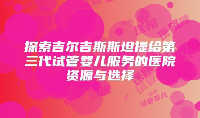 探索吉尔吉斯斯坦提给第三代试管婴儿服务的医院资源与选择