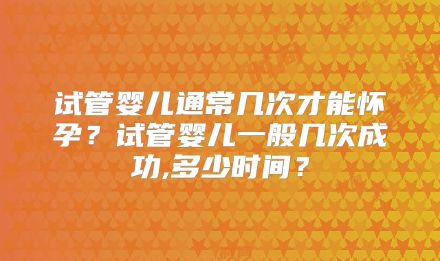 试管婴儿通常几次才能怀孕？试管婴儿一般几次成功,多少时间？