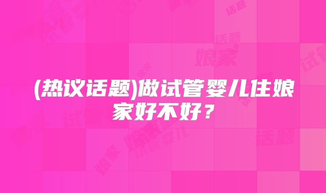 (热议话题)做试管婴儿住娘家好不好?