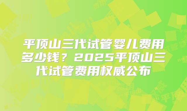 平顶山三代试管婴儿费用多少钱?2025平顶山三代试管费用权威公布
