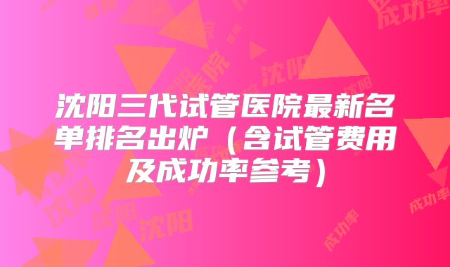 沈阳三代试管医院最新名单排名出炉（含试管费用及成功率参考）