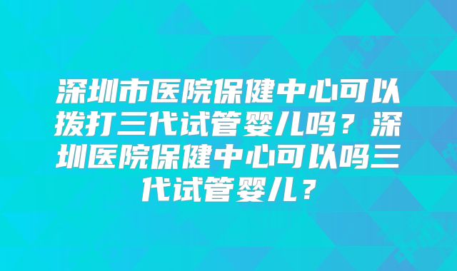 深圳市医院保健中心可以拨打三代试管婴儿吗？深圳医院保健中心可以吗三代试管婴儿？