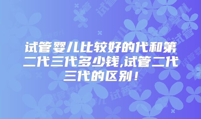 试管婴儿比较好的代和第二代三代多少钱,试管二代三代的区别！