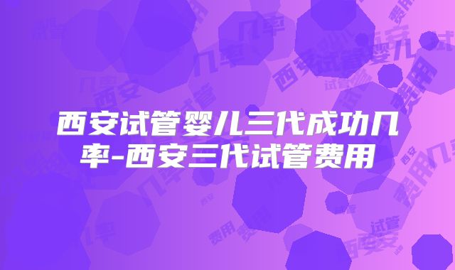西安试管婴儿三代成功几率-西安三代试管费用