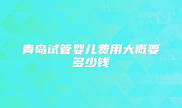 青岛试管婴儿费用大概要多少钱