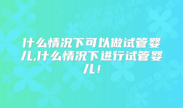 什么情况下可以做试管婴儿,什么情况下进行试管婴儿！