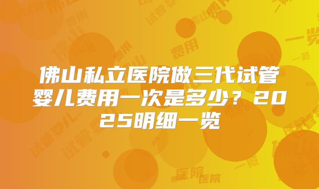 佛山私立医院做三代试管婴儿费用一次是多少?2025明细一览