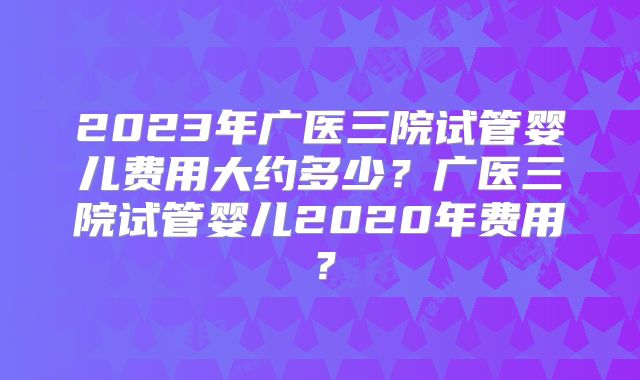 2023年广医三院试管婴儿费用大约多少？广医三院试管婴儿2020年费用？