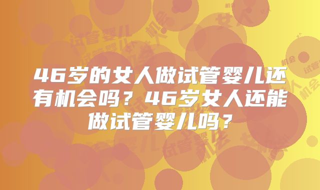 46岁的女人做试管婴儿还有机会吗?46岁女人还能做试管婴儿吗?