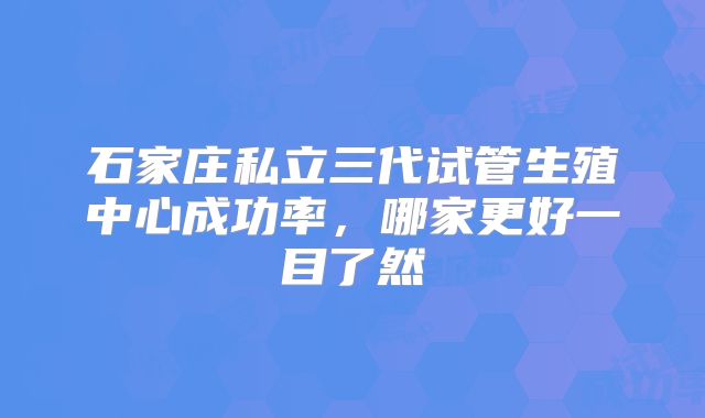 石家庄私立三代试管生殖中心成功率,哪家更好一目了然