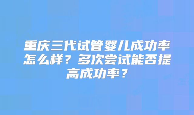 重庆三代试管婴儿成功率怎么样？多次尝试能否提高成功率？