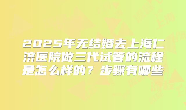 2025年无结婚去上海仁济医院做三代试管的流程是怎么样的？步骤有哪些