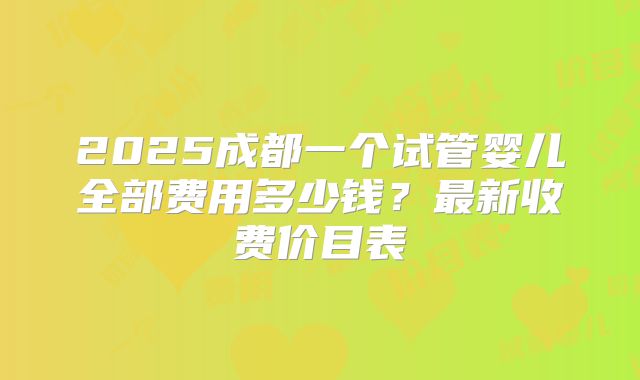 2025成都一个试管婴儿全部费用多少钱？最新收费价目表