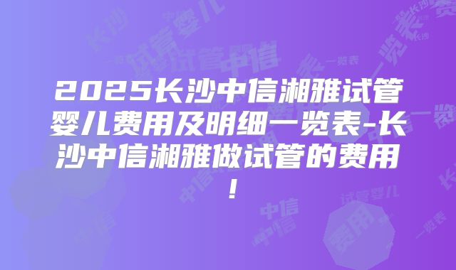 2025长沙中信湘雅试管婴儿费用及明细一览表-长沙中信湘雅做试管的费用!