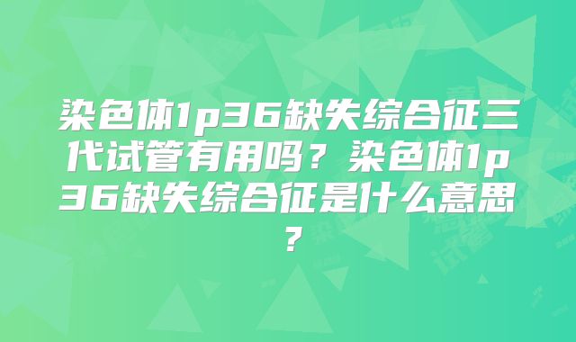 染色体1p36缺失综合征三代试管有用吗?染色体1p36缺失综合征是什么意思?