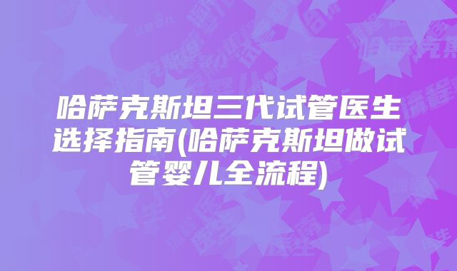 哈萨克斯坦三代试管医生选择指南(哈萨克斯坦做试管婴儿全流程)