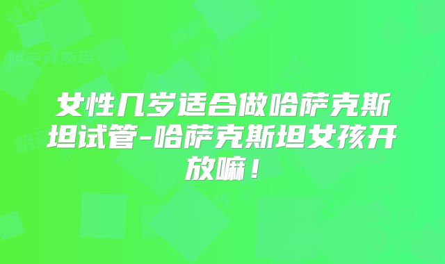 女性几岁适合做哈萨克斯坦试管-哈萨克斯坦女孩开放嘛!