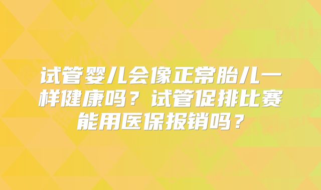 试管婴儿会像正常胎儿一样健康吗？试管促排比赛能用医保报销吗？
