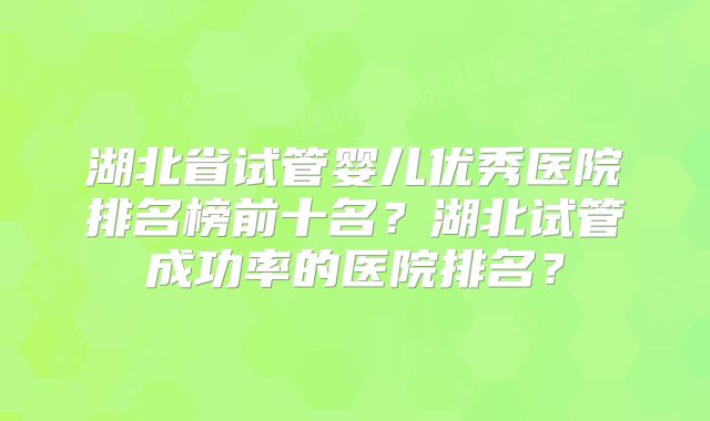 湖北省试管婴儿优秀医院排名榜前十名？湖北试管成功率的医院排名？