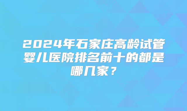 2024年石家庄高龄试管婴儿医院排名前十的都是哪几家？