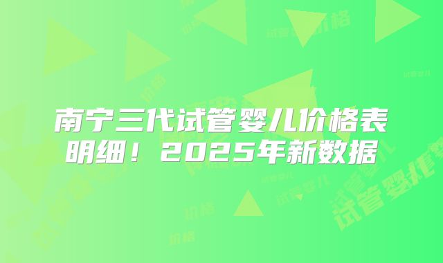 南宁三代试管婴儿价格表明细！2025年新数据